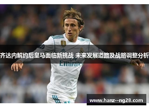 齐达内解约后皇马面临新挑战 未来发展道路及战略调整分析